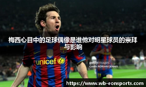 梅西心目中的足球偶像是谁他对明星球员的崇拜与影响