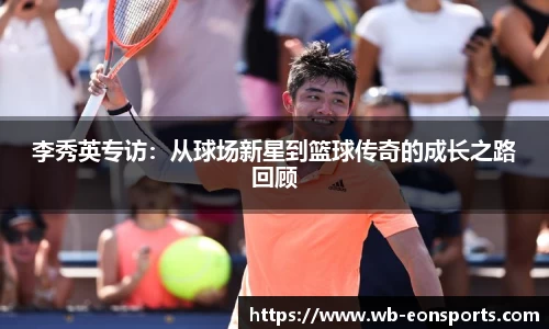 李秀英专访：从球场新星到篮球传奇的成长之路回顾